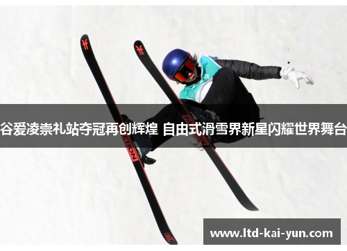谷爱凌崇礼站夺冠再创辉煌 自由式滑雪界新星闪耀世界舞台