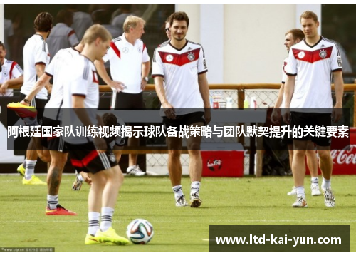 阿根廷国家队训练视频揭示球队备战策略与团队默契提升的关键要素