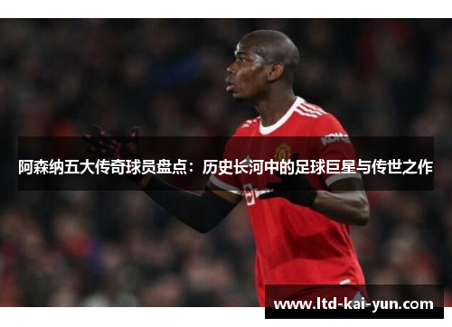 阿森纳五大传奇球员盘点:历史长河中的足球巨星与传世之作 阿森纳五大传奇球员盘点:历史长河中的足球巨星与传世之作