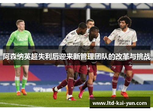 阿森纳英超失利后迎来新管理团队的改革与挑战 阿森纳英超失利后迎来新管理团队的改革与挑战